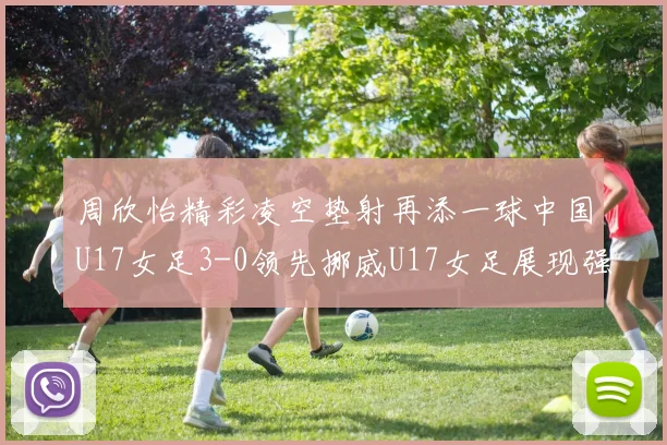 周欣怡精彩凌空垫射再添一球中国U17女足3-0领先挪威U17女足展现强劲实力