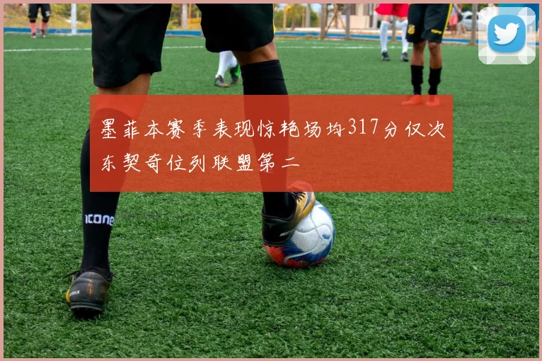墨菲本赛季表现惊艳场均317分仅次东契奇位列联盟第二
