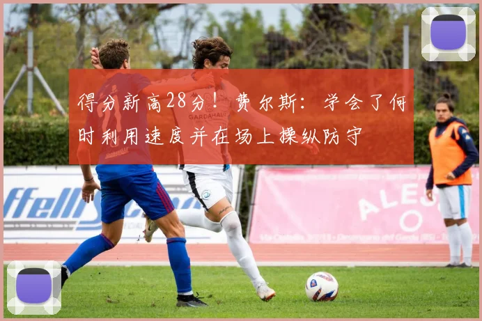 得分新高28分！费尔斯：学会了何时利用速度并在场上操纵防守