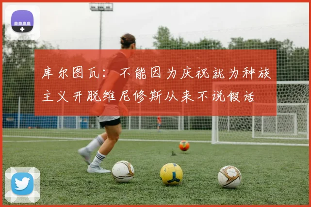 库尔图瓦：不能因为庆祝就为种族主义开脱维尼修斯从来不说假话