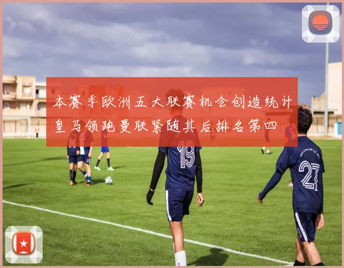 本赛季欧洲五大联赛机会创造统计皇马领跑曼联紧随其后排名第四