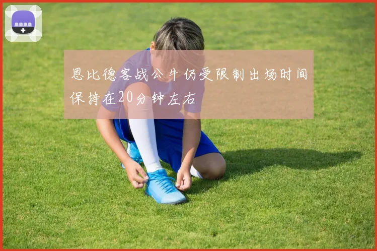 恩比德客战公牛仍受限制出场时间保持在20分钟左右