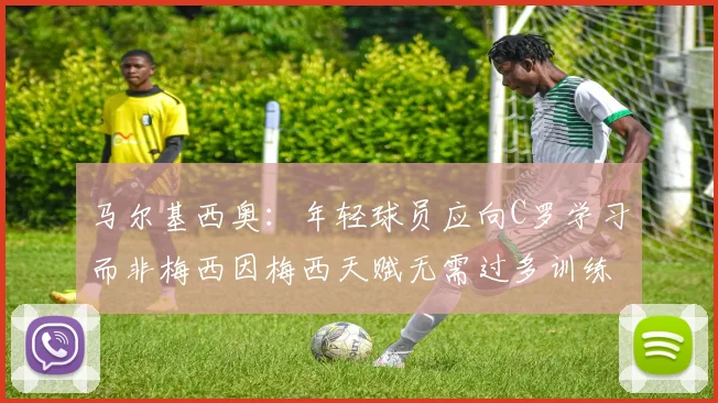 马尔基西奥：年轻球员应向C罗学习而非梅西因梅西天赋无需过多训练