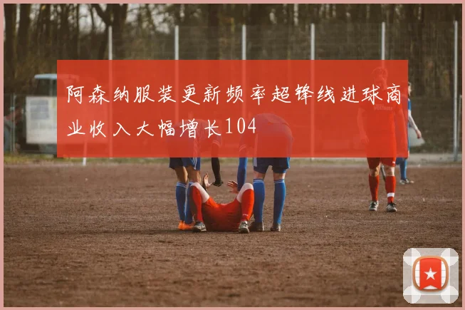 阿森纳服装更新频率超锋线进球商业收入大幅增长104