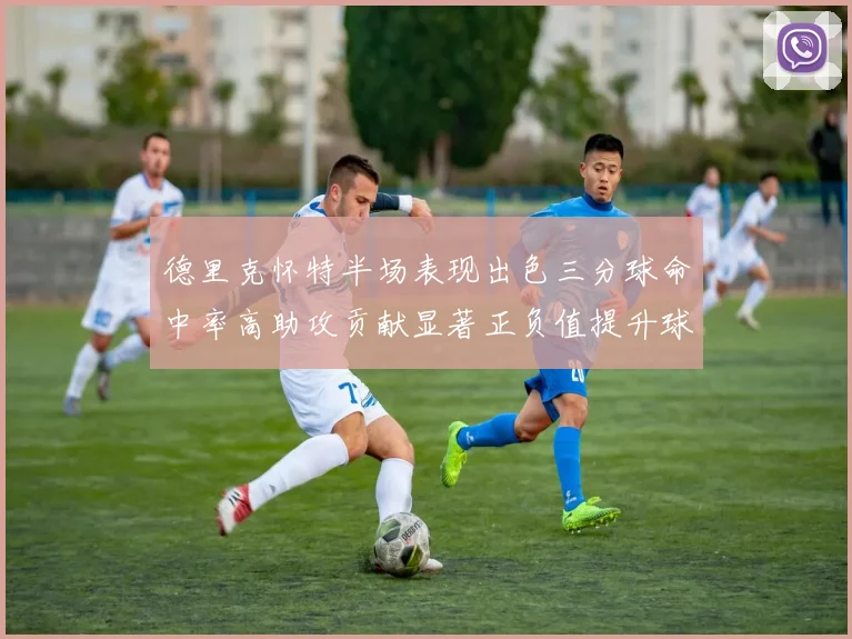 德里克怀特半场表现出色三分球命中率高助攻贡献显著正负值提升球队表现