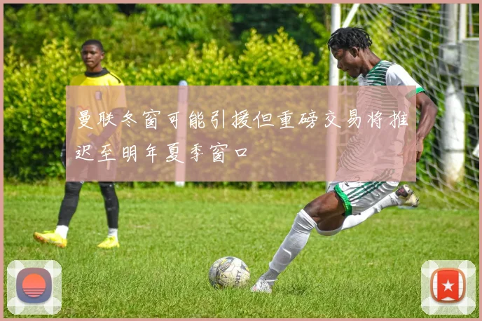 曼联冬窗可能引援但重磅交易将推迟至明年夏季窗口