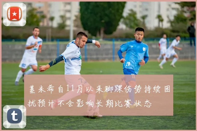 基米希自11月以来脚踝伤势持续困扰预计不会影响长期比赛状态