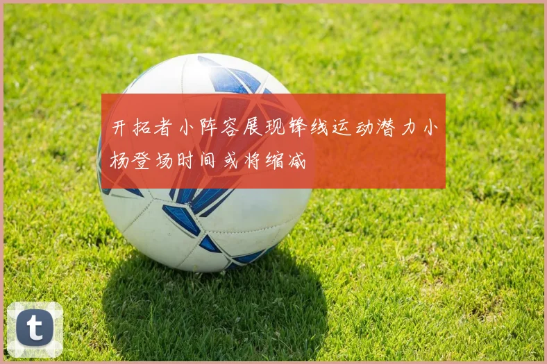 开拓者小阵容展现锋线运动潜力小杨登场时间或将缩减
