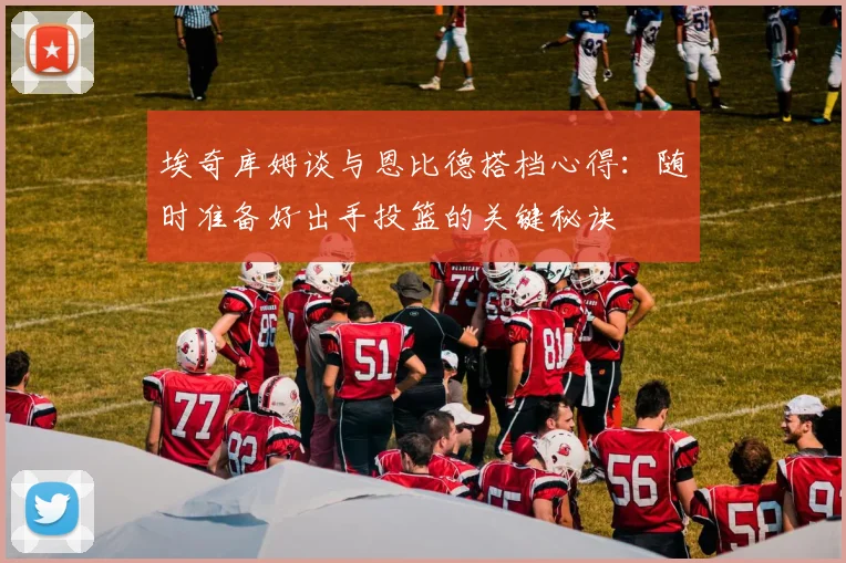 埃奇库姆谈与恩比德搭档心得：随时准备好出手投篮的关键秘诀