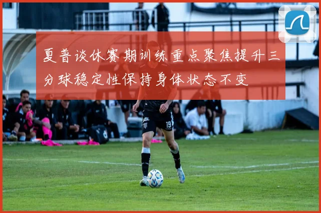 夏普谈休赛期训练重点聚焦提升三分球稳定性保持身体状态不变