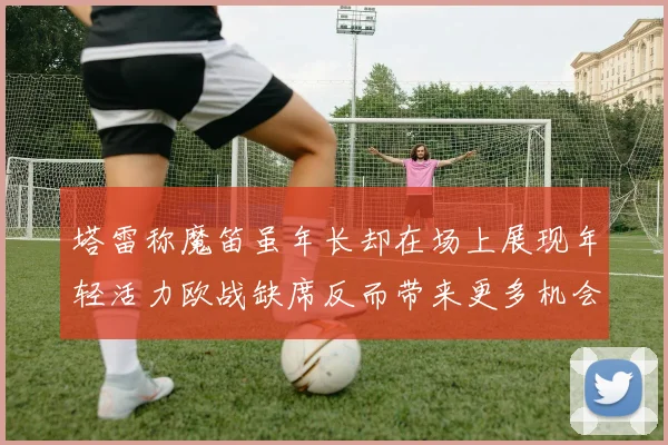 塔雷称魔笛虽年长却在场上展现年轻活力欧战缺席反而带来更多机会