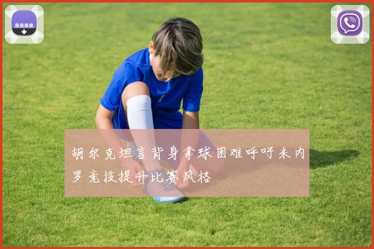 胡尔克坦言背身拿球困难呼吁米内罗竞技提升比赛风格
